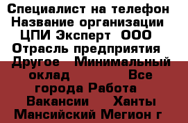 Специалист на телефон › Название организации ­ ЦПИ Эксперт, ООО › Отрасль предприятия ­ Другое › Минимальный оклад ­ 14 000 - Все города Работа » Вакансии   . Ханты-Мансийский,Мегион г.